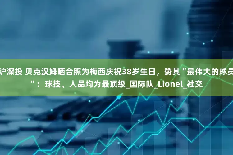 沪深投 贝克汉姆晒合照为梅西庆祝38岁生日，赞其“最伟大的球员”：球技、人品均为最顶级_国际队_Lionel_社交