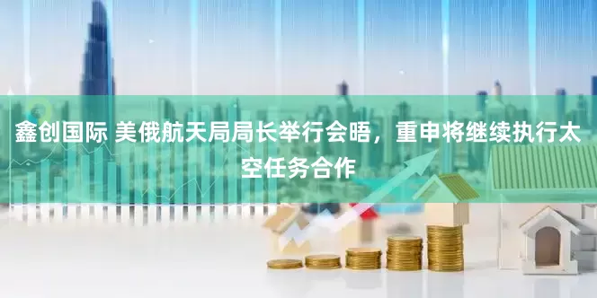 鑫创国际 美俄航天局局长举行会晤，重申将继续执行太空任务合作