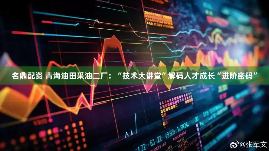 名鼎配资 青海油田采油二厂：“技术大讲堂”解码人才成长“进阶密码”