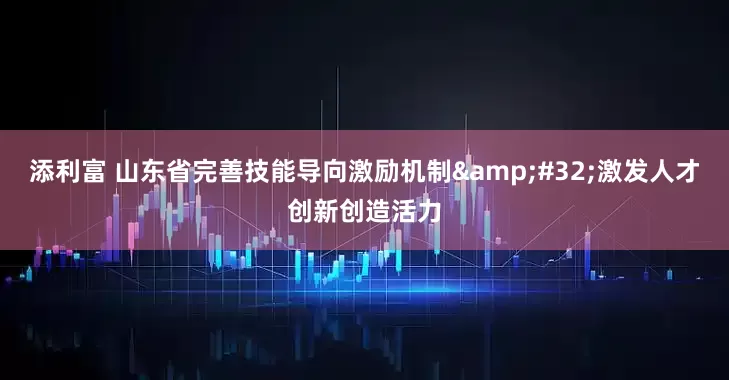 添利富 山东省完善技能导向激励机制&#32;激发人才创新创造活力