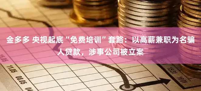 金多多 央视起底“免费培训”套路：以高薪兼职为名骗人贷款，涉事公司被立案