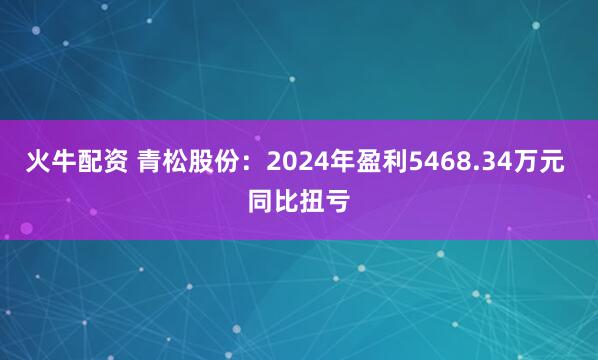 火牛配资 青松股份：2024年盈利5468.34万元 同比扭亏