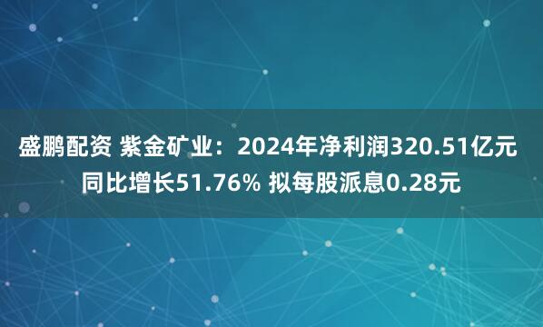 盛鹏配资 紫金矿业：2024年净利润320.51亿元 同比增长51.76% 拟每股派息0.28元