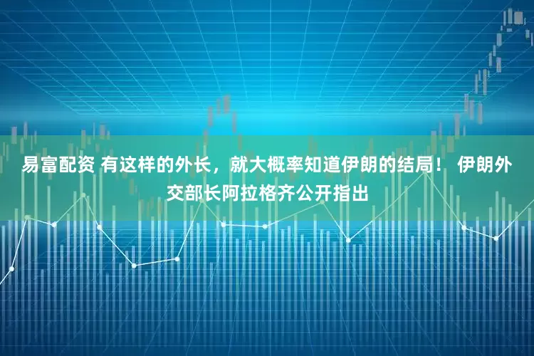易富配资 有这样的外长，就大概率知道伊朗的结局！ 伊朗外交部长阿拉格齐公开指出